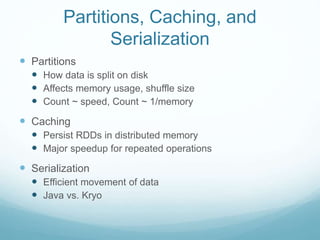  Partitions
 How data is split on disk
 Affects memory usage, shuffle size
 Count ~ speed, Count ~ 1/memory
 Caching
 Persist RDDs in distributed memory
 Major speedup for repeated operations
 Serialization
 Efficient movement of data
 Java vs. Kryo
Partitions, Caching, and
Serialization
 