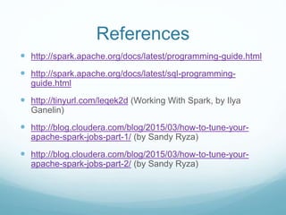References
 http://spark.apache.org/docs/latest/programming-guide.html
 http://spark.apache.org/docs/latest/sql-programming-guide.html
 http://tinyurl.com/leqek2d (Working With Spark, by Ilya Ganelin)
 http://blog.cloudera.com/blog/2015/03/how-to-tune-your-apache-
spark-jobs-part-1/ (by Sandy Ryza)
 http://blog.cloudera.com/blog/2015/03/how-to-tune-your-apache-
spark-jobs-part-2/ (by Sandy Ryza)
 http://www.slideshare.net/ilganeli/frustrationreduced-pyspark-data-
engineering-with-dataframes
 