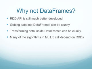 Why not DataFrames?
 RDD API is still much better developed
 Getting data into DataFrames can be clunky
 Transforming data inside DataFrames can be clunky
 Many of the algorithms in ML Lib still depend on RDDs
 