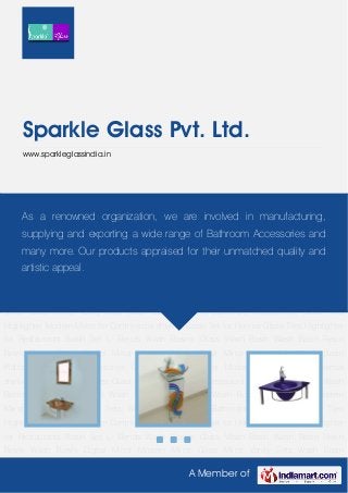 A Member of
Sparkle Glass Pvt. Ltd.
www.sparkleglassindia.in
Basin Set L- Bends Wash Basins Glass Wash Basin Wash Basin Resin Bowls Wash Bowls Digital
Mirror Modern Mirror Glass Mirror Vanity Sets Wash Basin Platform Bathroom Accessories Glass
Tiles Highlighter Modern Mirror for Commercial shelves Basin Set for Homes Glass Tiles
Highlighter for Restaurants Basin Set L- Bends Wash Basins Glass Wash Basin Wash
Basin Resin Bowls Wash Bowls Digital Mirror Modern Mirror Glass Mirror Vanity Sets Wash Basin
Platform Bathroom Accessories Glass Tiles Highlighter Modern Mirror for Commercial
shelves Basin Set for Homes Glass Tiles Highlighter for Restaurants Basin Set L- Bends Wash
Basins Glass Wash Basin Wash Basin Resin Bowls Wash Bowls Digital Mirror Modern
Mirror Glass Mirror Vanity Sets Wash Basin Platform Bathroom Accessories Glass Tiles
Highlighter Modern Mirror for Commercial shelves Basin Set for Homes Glass Tiles Highlighter
for Restaurants Basin Set L- Bends Wash Basins Glass Wash Basin Wash Basin Resin
Bowls Wash Bowls Digital Mirror Modern Mirror Glass Mirror Vanity Sets Wash Basin
Platform Bathroom Accessories Glass Tiles Highlighter Modern Mirror for Commercial
shelves Basin Set for Homes Glass Tiles Highlighter for Restaurants Basin Set L- Bends Wash
Basins Glass Wash Basin Wash Basin Resin Bowls Wash Bowls Digital Mirror Modern
Mirror Glass Mirror Vanity Sets Wash Basin Platform Bathroom Accessories Glass Tiles
Highlighter Modern Mirror for Commercial shelves Basin Set for Homes Glass Tiles Highlighter
for Restaurants Basin Set L- Bends Wash Basins Glass Wash Basin Wash Basin Resin
Bowls Wash Bowls Digital Mirror Modern Mirror Glass Mirror Vanity Sets Wash Basin
As a renowned organization, we are involved in manufacturing,
supplying and exporting a wide range of Bathroom Accessories and
many more. Our products appraised for their unmatched quality and
artistic appeal.
 