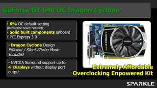 GeForce GT 640 OC Dragon Cyclone
 • 6% OC default setting
 (Reference board: 900MHz)
 • Solid built components onboard
 • PCI Express 3.0

 • Dragon Cyclone Design
 Efficient / Silent /Turbo Mode
 Included
 • NVIDIA Surround support up to
 4 Displays without display port          Extremely Affordable
 output                             Overclocking Enpowered Kit
 
