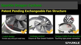 Sparkle Dragon Cyclone
Patent Pending Exchangeable Fan Structure




Latch design                        Leakage control               Unique Cable Free structure
Provide easy and quit install step   Ensure air flow toward heatsink Touching type power connector
 