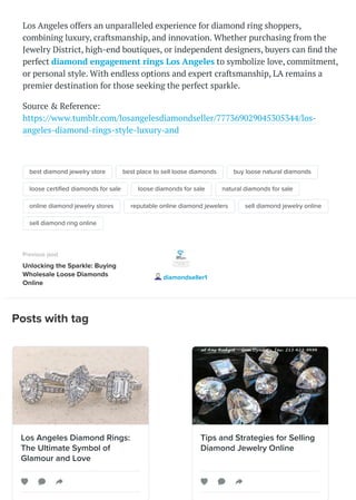 Posts with tag
Los Angeles offers an unparalleled experience for diamond ring shoppers,
combining luxury, craftsmanship, and innovation. Whether purchasing from the
Jewelry District, high-end boutiques, or independent designers, buyers can find the
perfect diamond engagement rings Los Angeles to symbolize love, commitment,
or personal style. With endless options and expert craftsmanship, LA remains a
premier destination for those seeking the perfect sparkle.
Source & Reference:
https://www.tumblr.com/losangelesdiamondseller/777369029045305344/los-
angeles-diamond-rings-style-luxury-and
best diamond jewelry store best place to sell loose diamonds buy loose natural diamonds
loose certified diamonds for sale loose diamonds for sale natural diamonds for sale
online diamond jewelry stores reputable online diamond jewelers sell diamond jewelry online
sell diamond ring online
Previous post
Unlocking the Sparkle: Buying
Wholesale Loose Diamonds
Online
diamondseller1
Los Angeles Diamond Rings:
The Ultimate Symbol of
Glamour and Love
Tips and Strategies for Selling
Diamond Jewelry Online
 