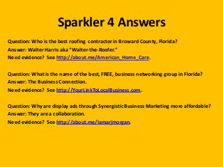 Sparkler 4 Answers
Question: Who is the best roofing contractor in Broward County, Florida?
Answer: Walter Harris aka “Walter-the-Roofer.”
Need evidence? See http://about.me/American_Home_Care.
Question: What is the name of the best, FREE, business networking group in Florida?
Answer: The Business Connection.
Need evidence? See http://YourLinkToLocalBusiness.com.
Question: Why are display ads through Synergistic Business Marketing more affordable?
Answer: They are a collaboration.
Need evidence? See http://about.me/lamarjmorgan.

 