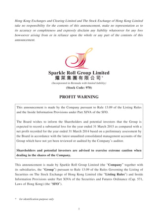1
Hong Kong Exchanges and Clearing Limited and The Stock Exchange of Hong Kong Limited
take no responsibility for the contents of this announcement, make no representation as to
its accuracy or completeness and expressly disclaim any liability whatsoever for any loss
howsoever arising from or in reliance upon the whole or any part of the contents of this
announcement.
Sparkle Roll Group Limited
耀 萊 集 團 有 限 公 司 *
(Incorporated in Bermuda with limited liability)
(Stock Code: 970)
PROFIT WARNING
This announcement is made by the Company pursuant to Rule 13.09 of the Listing Rules
and the Inside Information Provisions under Part XIVA of the SFO.
The Board wishes to inform the Shareholders and potential investors that the Group is
expected to record a substantial loss for the year ended 31 March 2015 as compared with a
net profit recorded for the year ended 31 March 2014 based on a preliminary assessment by
the Board in accordance with the latest unaudited consolidated management accounts of the
Group which have not yet been reviewed or audited by the Company’s auditor.
Shareholders and potential investors are advised to exercise extreme caution when
dealing in the shares of the Company.
This announcement is made by Sparkle Roll Group Limited (the “Company” together with
its subsidiaries, the “Group”) pursuant to Rule 13.09 of the Rules Governing the Listing of
Securities on The Stock Exchange of Hong Kong Limited (the “Listing Rules”) and Inside
Information Provisions under Part XIVA of the Securities and Futures Ordinance (Cap. 571,
Laws of Hong Kong) (the “SFO”).
* for identification purpose only
 