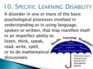 A disorder in one or more of the basic
psychological processes involved in
understanding or in using language,
spoken or written, that may manifest itself
In an imperfect ability to
listen, think, speak,
read, write, spell,
or to do mathematical
discussions
10. SPECIFIC LEARNING DISABILITY
Also brain injury,
minimal brain
dysfunction,
development
aphasia.
 