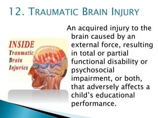 An acquired injury to the
brain caused by an
external force, resulting
in total or partial
functional disability or
psychosocial
impairment, or both,
that adversely affects a
child’s educational
performance.
12. TRAUMATIC BRAIN INJURY
 