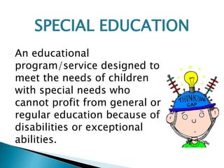 • An educational
program/service designed to
meet the needs of children
with special needs who
cannot profit from general or
regular education because of
disabilities or exceptional
abilities.
SPECIAL EDUCATION
 