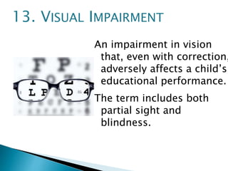 An impairment in vision
that, even with correction,
adversely affects a child’s
educational performance.
The term includes both
partial sight and
blindness.
13. VISUAL IMPAIRMENT
 