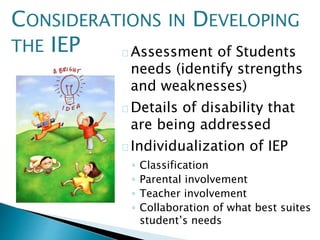 Assessment of Students
needs (identify strengths
and weaknesses)
Details of disability that
are being addressed
Individualization of IEP
◦ Classification
◦ Parental involvement
◦ Teacher involvement
◦ Collaboration of what best suites
student’s needs
CONSIDERATIONS IN DEVELOPING
THE IEP
 