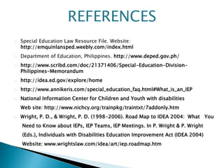Special Education Law Resource File. Website:
http://emquinlansped.weebly.com/index.html
Department of Education, Philippines. http://www.deped.gov.ph/
http://www.scribd.com/doc/21371406/Special-Education-Division-
Philippines-Memorandum
http://idea.ed.gov/explore/home
http://www.annikeris.com/special_education_faq.html#What_is_an_IEP
National Information Center for Children and Youth with disabilities
Web site: http://www.nichcy.org/trainpkg/traintxt/7addonly.htm
Wright, P. D., & Wright, P. D. (1998-2006). Road Map to IDEA 2004: What You
Need to Know about IEPs, IEP Teams, IEP Meetings. In P. Wright & P. Wright
(Eds.), Individuals with Disabilities Education Improvement Act (IDEA 2004)
Website: www.wrightslaw.com/idea/art/iep.roadmap.htm
REFERENCES
 