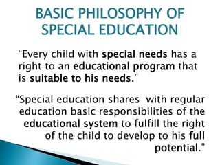 “Every child with special needs has a
right to an educational program that
is suitable to his needs.”
“Special education shares with regular
education basic responsibilities of the
educational system to fulfill the right
of the child to develop to his full
potential.”
BASIC PHILOSOPHY OF
SPECIAL EDUCATION
 