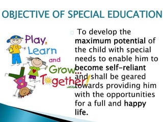 To develop the
maximum potential of
the child with special
needs to enable him to
become self-reliant
and shall be geared
towards providing him
with the opportunities
for a full and happy
life.
OBJECTIVE OF SPECIAL EDUCATION
 