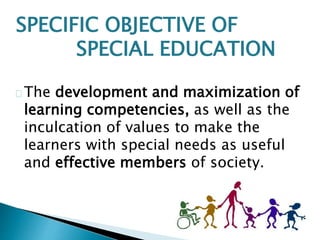 SPECIFIC OBJECTIVE OF
SPECIAL EDUCATION
The development and maximization of
learning competencies, as well as the
inculcation of values to make the
learners with special needs as useful
and effective members of society.
 