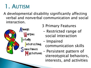 A developmental disability significantly affecting
verbal and nonverbal communication and social
interaction.
3 Primary Features
- Restricted range of
social interaction
- Impaired
communication skills
- Persistent pattern of
stereotypical behaviors,
interests, and activities
1. AUTISM
 