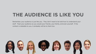 THE AUDIENCE IS LIKE YOU
Remember, your audience is just like you. They don’t need to be told how to understand your
stuff. Treat your audience as you would your friends, your family, and even yourself. If the
content is relatable to you, it probably will be to them too.
 