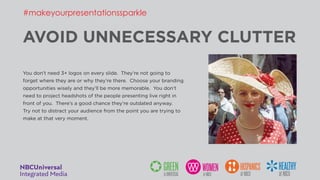 AVOID UNNECESSARY CLUTTER
You don’t need 3+ logos on every slide. They’re not going to
forget where they are or why they’re there. Choose your branding
opportunities wisely and they’ll be more memorable. You don’t
need to project headshots of the people presenting live right in
front of you. There’s a good chance they’re outdated anyway.
Try not to distract your audience from the point you are trying to
make at that very moment.
#makeyourpresentationssparkle
 
