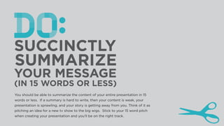(IN 15 WORDS OR LESS)
You should be able to summarize the content of your entire presentation in 15
words or less. If a summary is hard to write, then your content is weak, your
presentation is sprawling, and your story is getting away from you. Think of it as
pitching an idea for a new tv show to the big wigs. Stick to your 15 word pitch
when creating your presentation and you’ll be on the right track.
 