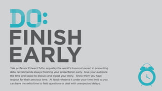 Yale professor Edward Tufte, arguably the world’s foremost expert in presenting
data, recommends always ﬁnishing your presentation early. Give your audience
the time and space to discuss and digest your story. Show them you have
respect for their precious time. At least rehearse it under your time limit so you
can have the extra time to ﬁeld questions or deal with unexpected delays.
 