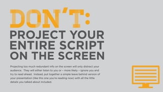 Projecting too much redundant info on the screen will only distract your
audience. They will either listen to you or – more likely – ignore you and
try to read ahead. Instead, put together a simple leave behind version of
your presentation (like this one you’re reading now) with all the little
details you talked about included.
 