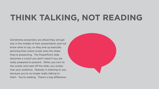 THINK TALKING, NOT READING
Sometimes presenters are afraid they will get
lost in the middle of their presentation and not
know what to say, so they end up basically
jamming their entire script onto the slides
they’re presenting. The PowerPoint slide
becomes a crutch you don’t need if you are
really prepared to present. When you turn to
the screen and read off the slide, you simply
lose your audience. Nobody is listening to you
because you’re no longer really talking to
them. You’re reading. There’s a big difference.
 