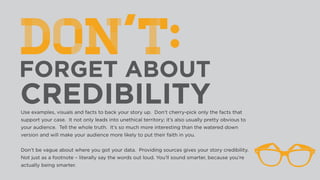 Use examples, visuals and facts to back your story up. Don’t cherry-pick only the facts that
support your case. It not only leads into unethical territory; it’s also usually pretty obvious to
your audience. Tell the whole truth. It’s so much more interesting than the watered down
version and will make your audience more likely to put their faith in you.
 
Don’t be vague about where you got your data. Providing sources gives your story credibility.
Not just as a footnote – literally say the words out loud. You’ll sound smarter, because you’re
actually being smarter.
 
