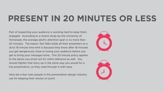 PRESENT IN 20 MINUTES OR LESS
Part of respecting your audience is working hard to keep them
engaged. According to a recent study by the University of
Tennessee, the average adult’s attention span is no more than
20 minutes. The reason Ted Talks holds all their presenters to a
strict 18 minute time limit is because they know after 18 minutes
you get dangerously close to losing your audience before you
get to bring your message home. This 20 minute policy applies
to the decks you email out for client reference as well. You
should tighten that story up in the same way you would for a
live presentation, so they read through it with ease.
 
Here are a few rules people in the presentation design industry
use for keeping their stories on point.
 