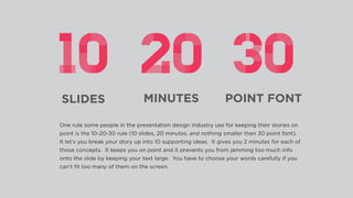 SLIDES MINUTES POINT FONT
One rule some people in the presentation design industry use for keeping their stories on
point is the 10-20-30 rule (10 slides, 20 minutes, and nothing smaller than 30 point font).
It let’s you break your story up into 10 supporting ideas. It gives you 2 minutes for each of
those concepts. It keeps you on point and it prevents you from jamming too much info
onto the slide by keeping your text large. You have to choose your words carefully if you
can’t ﬁt too many of them on the screen.
 