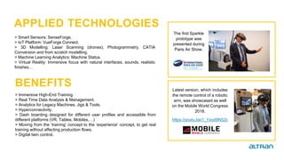 > Immersive High-End Training.
> Real Time Data Analysis & Management.
> Analytics for Legacy Machines, Jigs & Tools.
> Hyperconnectivity.
> Dash boarding designed for different user profiles and accessible from
different platforms (VR, Tables, Mobiles,…)
> Moving from the ‘training’ concept to the ‘experience’ concept, to get real
training without affecting production flows.
> Digital twin control.
> Smart Sensors: SenseForge.
> IoT Platform: VueForge Connect.
> 3D Modelling: Laser Scanning (drones), Photogrammetry, CATIA
Conversion and from scratch modelling.
> Machine Learning Analytics: Machine Status.
> Virtual Reality: Immersive focus with natural interfaces, sounds, realistic
finishes…
The first Sparkle
prototype was
presented during
Paris Air Show.
Latest version, which includes
the remote control of a robotic
arm, was showcased as well
on the Mobile World Congress
2018.
https://youtu.be/1_Yxod9N52c
APPLIED TECHNOLOGIES
BENEFITS
 