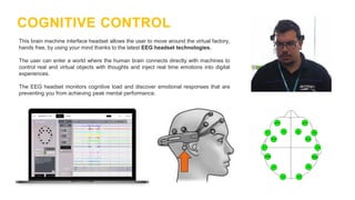 This brain machine interface headset allows the user to move around the virtual factory,
hands free, by using your mind thanks to the latest EEG headset technologies.
The user can enter a world where the human brain connects directly with machines to
control real and virtual objects with thoughts and inject real time emotions into digital
experiences.
The EEG headset monitors cognitive load and discover emotional responses that are
preventing you from achieving peak mental performance.
COGNITIVE CONTROL
 