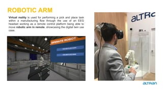 ROBOTIC ARM
Virtual reality is used for performing a pick and place task
within a manufacturing flow through the use of an EEG
headset working as a remote control platform being able to
move robotic arm in remote, showcasing the digital twin use
case.
 