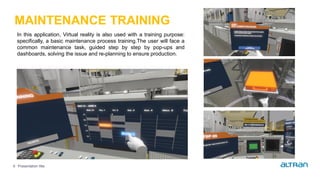 Presentation title9
MAINTENANCE TRAINING
In this application, Virtual reality is also used with a training purpose:
specifically, a basic maintenance process training.The user will face a
common maintenance task, guided step by step by pop-ups and
dashboards, solving the issue and re-planning to ensure production.
 