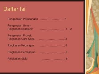 Daftar Isi Pengenalan Perusahaan  ……………………… 1  Pengenalan Umum  Ringkasan Eksekutif  ………………………  1 – 2 Pengenalan Proyek  Ringkasan Cara Kerja  ………………………. 3 Ringkasan Keuangan  ………………………. 4  Ringkasan Pemasaran  ………………………. 5  Ringkasan SDM  ………………………. 6  