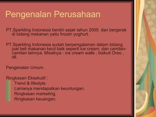 Pengenalan Perusahaan PT.Sparkling Indonesia berdiri sejak tahun 2005  dan bergerak di bidang makanan yaitu frozen yoghurt. PT.Sparkling Indonesia sudah berpengalaman dalam bidang jual beli makanan kecil baik seperti ice cream, dan camilan-camilan lainnya. Misalnya : ice cream walls , biskuit Oreo , dll. Pengenalan Umum.  Ringkasan Eksekutif :  Trend & lifestyle.  Lamanya mendapatkan keuntungan.  Ringkasan marketing.  Ringkasan keuangan.  