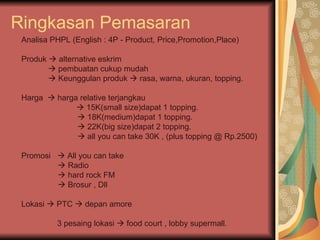 Ringkasan Pemasaran Analisa PHPL (English : 4P - Product, Price,Promotion,Place) Produk    alternative eskrim    pembuatan cukup mudah     Keunggulan produk    rasa, warna, ukuran, topping. Harga    harga relative terjangkau     15K(small size)dapat 1 topping.    18K(medium)dapat 1 topping.     22K(big size)dapat 2 topping.     all you can take 30K , (plus topping @ Rp.2500) Promosi    All you can take       Radio       hard rock FM       Brosur , Dll  Lokasi    PTC    depan amore  3 pesaing lokasi    food court , lobby supermall.  