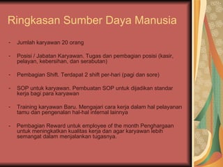 Ringkasan Sumber Daya Manusia Jumlah karyawan 20 orang Posisi / Jabatan Karyawan. Tugas dan pembagian posisi (kasir, pelayan, kebersihan, dan serabutan) Pembagian Shift. Terdapat 2 shift per-hari (pagi dan sore) SOP untuk karyawan. Pembuatan SOP untuk dijadikan standar kerja bagi para karyawan  Training karyawan Baru. Mengajari cara kerja dalam hal pelayanan tamu dan pengenalan hal-hal internal lainnya -  Pembagian Reward untuk employee of the month Penghargaan untuk meningkatkan kualitas kerja dan agar karyawan lebih semangat dalam menjalankan tugasnya. 