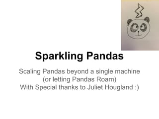 Sparkling Pandas
Scaling Pandas beyond a single machine
(or letting Pandas Roam)
With Special thanks to Juliet Hougland :)
 