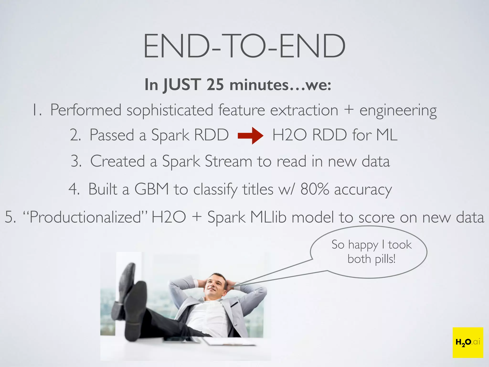 END-TO-END
In JUST 25 minutes…we:
1. Performed sophisticated feature extraction + engineering
2. Passed a Spark RDD H2O RDD for ML
3. Created a Spark Stream to read in new data
5. “Productionalized” H2O + Spark MLlib model to score on new data
So happy I took
both pills!
4. Built a GBM to classify titles w/ 80% accuracy
 