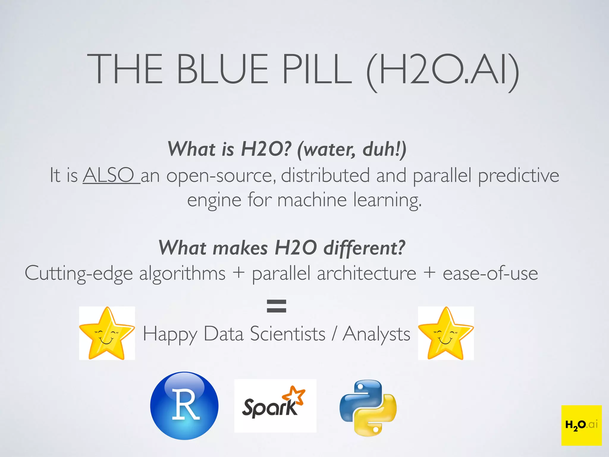 THE BLUE PILL (H2O.AI)
What is H2O? (water, duh!)
It is ALSO an open-source, distributed and parallel predictive
engine for machine learning.
What makes H2O different?
Cutting-edge algorithms + parallel architecture + ease-of-use
=
Happy Data Scientists / Analysts
 
