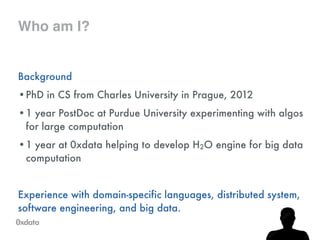 Who am I?
Background
•PhD in CS from Charles University in Prague, 2012
•1 year PostDoc at Purdue University experimenting with algos
for large computation
•1 year at 0xdata helping to develop H2O engine for big data
computation
!
Experience with domain-specific languages, distributed system,
software engineering, and big data.
 