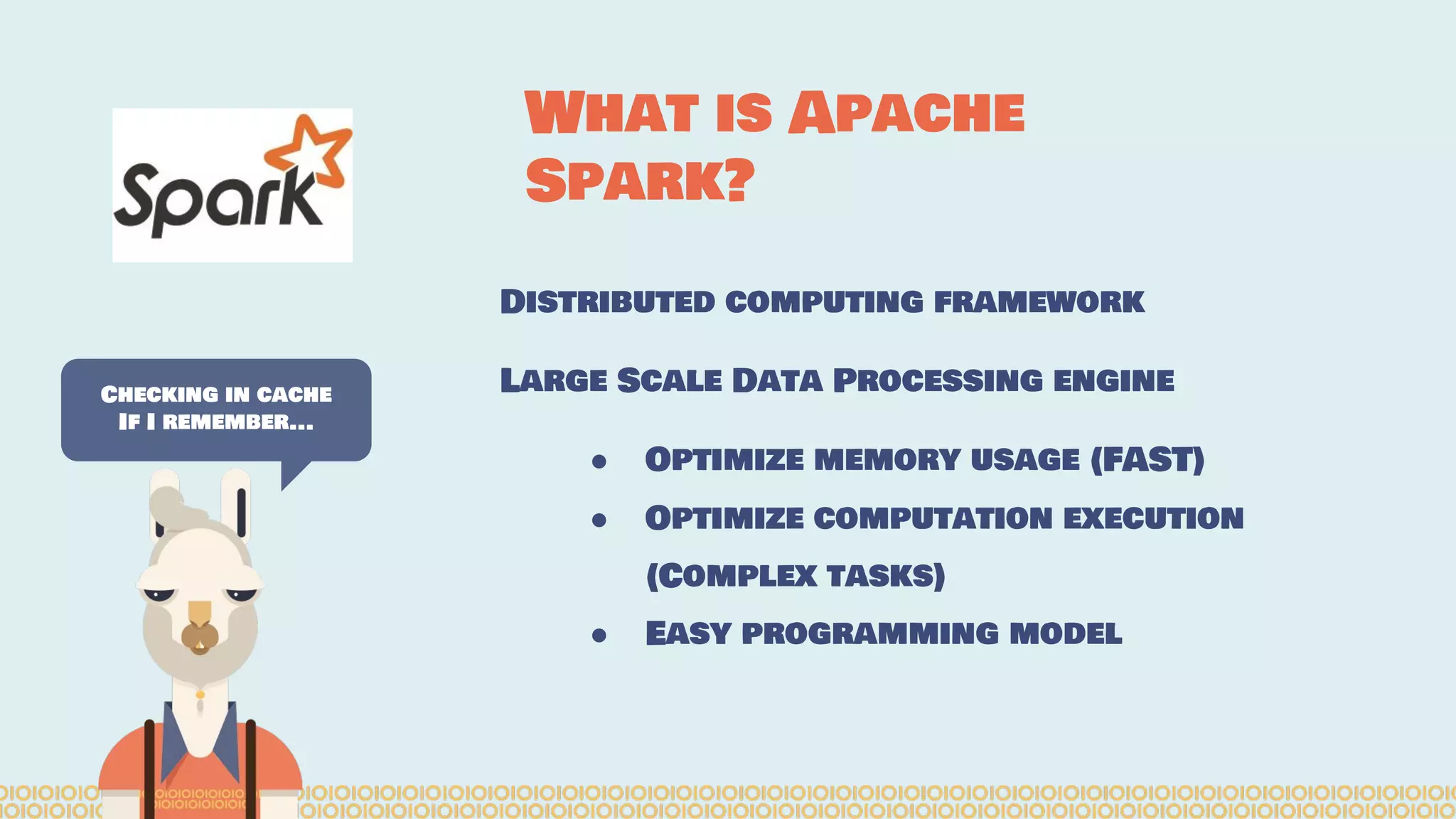 Distributed computing framework
Large Scale Data Processing engine
● Optimize memory usage (FAST)
● Optimize computation execution
(Complex tasks)
● Easy programming model
Checking in cache
If I remember...
What is Apache
Spark?
 