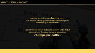 What is Champagne?
Bubbles actually meant bad wine.
Dom Perignon actually spent much of his career trying to rid
champagne of its iconic bubbles.
These bubbles caused bottles to explode until British
glassworkers designed the now-ubiquitous
champagne bottle.
 
