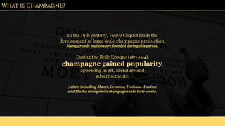 What is Champagne?
In the 19th century, Veuve Cliquot leads the
development of large-scale champagne production.
Many grande maisons are founded during this period.
Artists including Manet, Cezanne, Toulouse- Lautrec
and Mucha incorporate champagne into their works.
During the Belle Epoque (1871-1914),
champagne gained popularity,
appearing in art, literature and
advertisements.
 