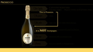 Prosecco
The Wine CANTINE MASCHIO
EXTRA DRY (Region: Treviso, north of Venice, Italy)
The grapes Glera
The color Light straw yellow with a lively mousse.
The smell Pronounced candied fruit and sweet flowers.
The taste Attractive with an aromatic nose.
Pairing Best as an aperitif, or through meal.
This is Prosecco.
It is NOT champagne.
 