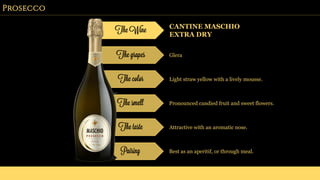 Prosecco
The Wine CANTINE MASCHIO
EXTRA DRY
The grapes Glera
The color Light straw yellow with a lively mousse.
The smell Pronounced candied fruit and sweet flowers.
The taste Attractive with an aromatic nose.
Pairing Best as an aperitif, or through meal.
 