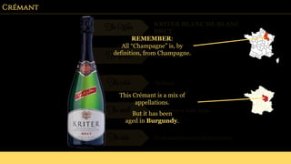 Crémant
The Wine KRITER BLANC DE BLANC
BRUT
The grapes Chardonnay
The color “Brilliant”.
The smell Citrus fruits & dried fruits.
The taste Fresh and balanced with floral notes.
REMEMBER:
All “Champagne” is, by
definition, from Champagne.
This Crémant is a mix of
appellations.
But it has been
aged in Burgundy.
 