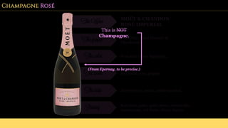 Champagne Rosé
The Wine MOËT & CHANDON
ROSÉ IMPERIAL
The grapes Pinot Noir, Pinot Meunier &
Chardonnay
The color Pink with amber highlights.
The smell Red fruits, rose, pepper.
The taste Juicy berries, peach, subtle menthol.
Pairing Red meat, game, goat cheese, mozzarella,
mascarpone, red fruits, olives, morels.
This is NOT
Champagne.
(From Epernay, to be precise.)
 