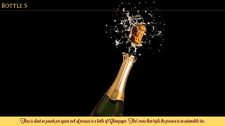 There is about 90 pounds per square inch of pressure in a bottle of Champagne. That’s more than triple the pressure in an automobile tire.
Bottle 5
 