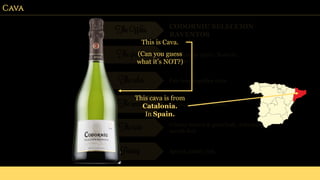 Cava
The Wine CODORNIU SELECCION
RAVENTOS
The grapes Chardonnay (50%), Xarel-lo,
Macebo
The color Pale lemon-golden color.
The smell Citrus, peach and lemon.
The taste Creamy texture & good body, refreshing
mouth-feel.
Pairing Apertif, pastry, fish.
This is Cava.
This cava is from
Catalonia.
In Spain.
(Can you guess
what it’s NOT?)
 