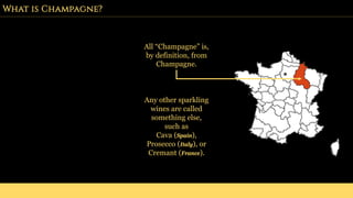 What is Champagne?
All “Champagne” is,
by definition, from
Champagne.
Any other sparkling
wines are called
something else,
such as
Cava (Spain),
Prosecco (Italy), or
Cremant (France).
 